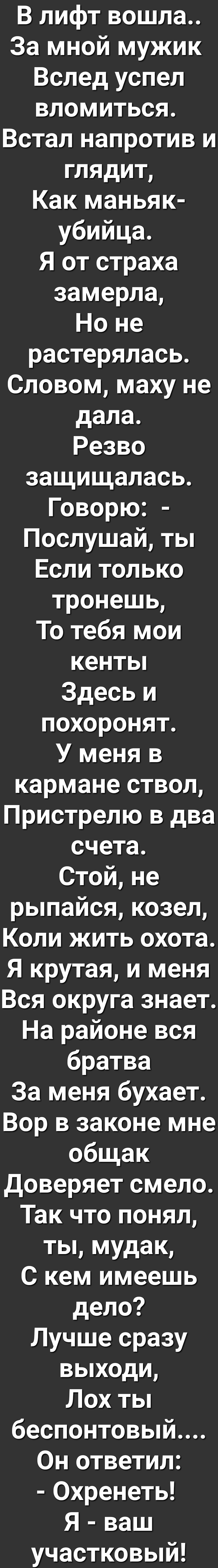 В лифт вошла За мной мужик Вслед успел вломиться Встал напротив и глядит Как маньяк убийца Я от страха замерла Ноне растерялась Словом маху не дала Резво защищалась Говорю Послушай ты Если только тронешь То тебя мои кентьп Здесь и похоронят У меня в кармане ствол Пристрелю в два счета Стойне рыпайся козел Коли жить охота Я крутая и меня Вся округа знает На районе вся братва За меня бухает Вор в за