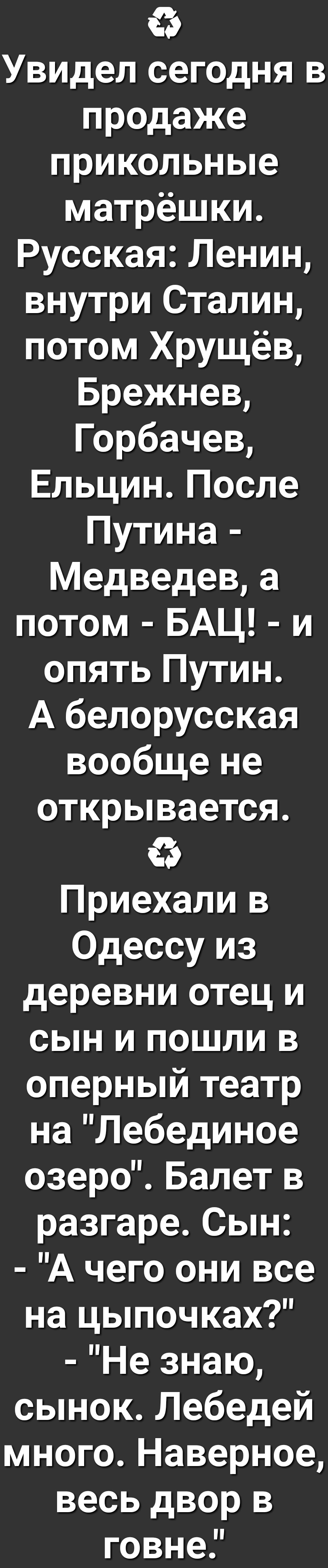 Увидел сегодня в продаже прикольные матрёшки Русская Ленин внутри Сталин потом Хрущёв Брежнев горбачев ЕльцинПосле Путина Медведев а потом БАЦ и опять Путин А белорусская вообще не открывается с Приехали в Одессу из деревни отец и сын и пошли в оперный театр на Лебединое озеро Балет в разгаре Сын А чего они все на цыпочках Не знаю сынок Лебедей много Наверное весь двор в говне