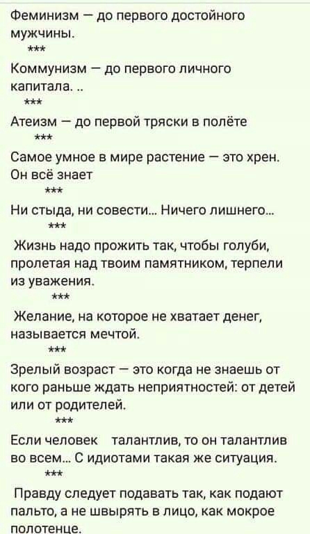 Феминизм до первого достойного мужчины Коммунизм до первого личного капитала Атеизм до первой тряски в полёте Самое умное в мире растение это хрен Он всё знает Ни стыда ни совести Ничего лишнего Жизнь надо прожить так чтобы голуби пролетая над твоим памятником терпели из уважения мы Желание на которое не хватает денеп называется мечтой Зрелый возраст это когда не знаешь от кого раньше ждать неприя