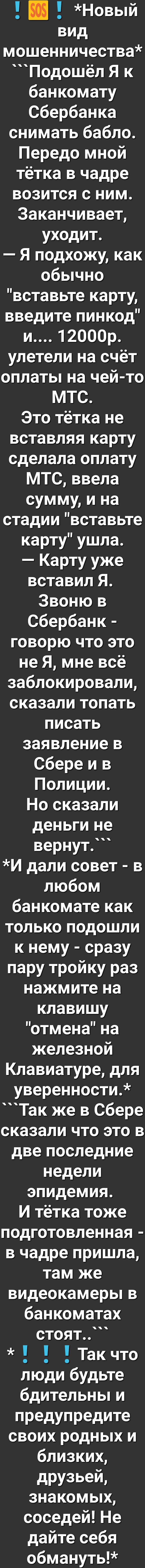 Новый вид мошенничества Подошёл Я к банкомату Сбербанка снимать бабло Передо мной тётка в чадре возится с ним Заканчивает уходит Я подхожу как обычно вставьте карту введите пинкод и 12000р улетели на счёт оплаты на чей то МТС Это тётка не вставляя карту сделала оплату МТС ввела сумму и на стадии вставьте карту ушла Карту уже вставил Я Звоню в Сбербанк говорю что это не Я мне всё заблокировали сказ