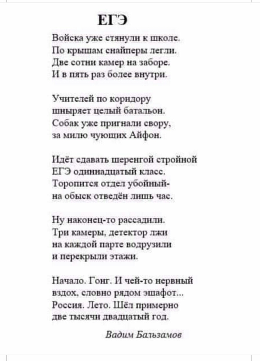 ЕГЭ Войска уже стянули к школе По крышам снайперы легли Две сотни камер на заборе И в пять раз более внутри Учителей по коридору шныряет целый батальон Собак уже пригнали свору за милю чующих Айфон Идёт давать шеренгой стройной ЕГЭ одиннадцатый класс Торопится отдел убойный на обыск отведён лишь час Ну наконец то рассадили Три камеры детектор лжи на каждой парте водрузили и перекрыли этажи Начало 
