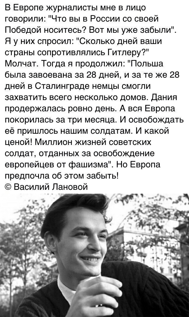 В Европе журналисты мне в лицо говорили Что вы в России со своей Победой носитесь Вот мы уже забыли Я у них спросил Сколько дней ваши страны сопротивлялись Гитлеру Молчат Тогда я продолжил Польша была завоевана за 28 дней и за те же 28 дней в Сталинграде немцы смогли захватить всего несколько домов Дания продержалась ровно день А вся Европа покорилась за три месяца И освобождать её пришлось нашим 