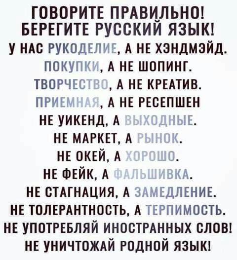 ГОВОРИТЕ ПРАВИЛЬНО БЕРЕГИТЕ РУССКИМ ЯЗЫК у НАс РУКОДЕЛИЕ А НЕ хэндмэйд покупьг А НЕ шопинг твогчю А НЕ КРЕАТИВ ПРИЕх А НЕ РЕсЕПШЕн НЕ УИКЕНД А ЫЕ НЕ МАРКЕТ А НЕ ПКЕЙ А НЕ ФЕЙК А мА НЕ СТАГНАЦИЯ А ЗАМЕДЛЕНИЕ НЕ ТПЛЕРАНТНООТЬ А ТЕРПИМОСТЬ НЕ УПОТРЕБЛЯЙ ИНОСТРАННЫХ СЛОВ НЕ УНИЧТОЖАЙ РОДНОЙ ЯЗЫК