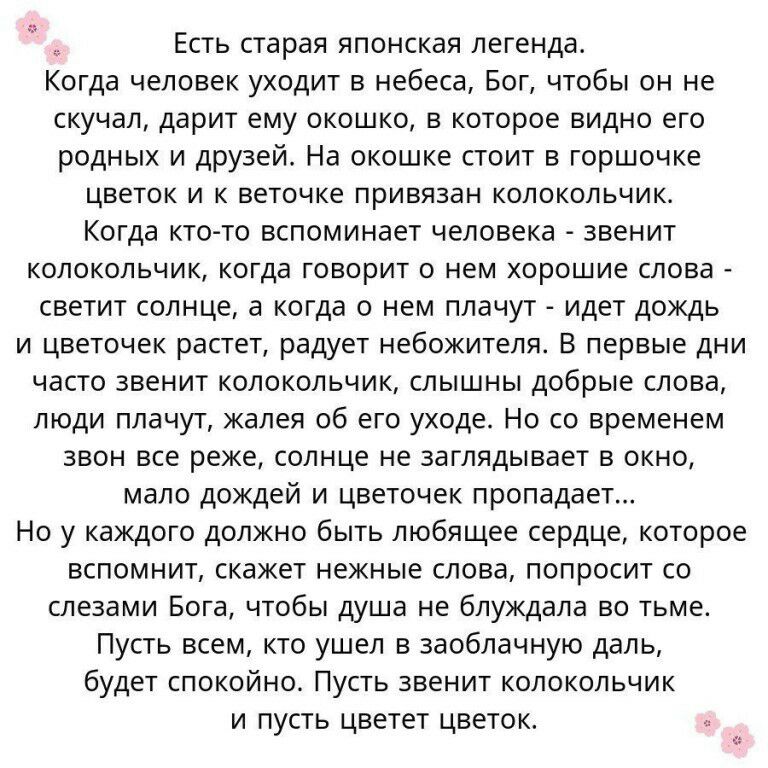 Есть старая японская легенда Когда человек уходит в небеса Бог чтобы он не скучал дарит ему окошко в которое видно его родных и друзей На окошке стоит в горшочке цветок и к веточке привязан колокольчик Когда кто то вспоминает человека звенит колокольчик когда говорит о нем хорошие слова светит солнце а когда о нем плачут идет дождь и цветочек растет радует небожителя В первые дни часто звенит коло