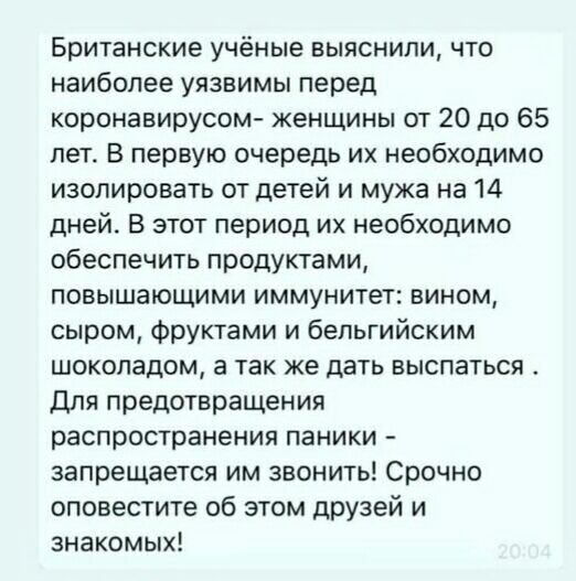Британские учёные ВЫЯСНИЛИ ЧТО наиболее уязвимы перед коронавирусом женщины от 20 до 65 лет В первую очередь их необходимо изолировать от детей и мужа на 14 дней В этот период их необходимо обеспечить продуктами повышающими иммунитет вином сыром фруктами и бельгийским шоколадом а так же дать выспаться для предотвращения распространения паники запрещается им звонить Срочно оповестите об этом друзей