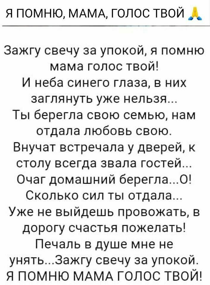 я помню МАМА голос твой А Зажгу свечу за упокой я помню мама голос твой И неба синего глаза в них заглянуть уже нельзя Ты берегла свою семью нам отдала любовь свою Внучат встречала у дверей к столу всегда звала гостей Очаг домашний берегла0 Сколько сил ты отдала Уже не выйдешь провожать в дорогу счастья пожелать Печаль в душе мне не унять3ажгу свечу за упокой Я ПОМНЮ МАМА ГОЛОС ТВОЙ