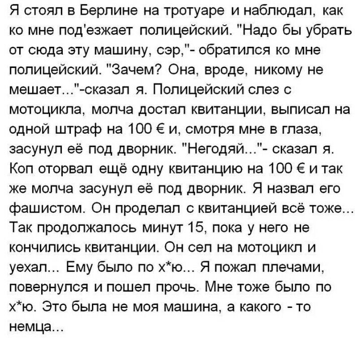 Я стоял в Берлине на тротуаре и наблюдал как ко мне подезжает полицейский Надо бы убрать от сюда эту машину сзр обратился ко мне полицейский Зачем Она вроде никому не мешает сказал я Полицейский слез с мотоцикла молча достал квитанции выписал на одной штраф на 100 и смотря мне в глаза засунул её под дворник Негодяй сказал я Коп оторвал ещё одну квитанцию на 100 6 и так же молча засунул её под двор
