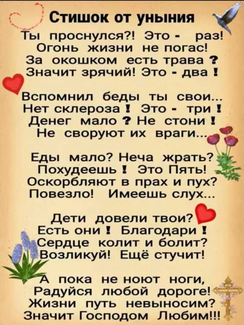 С Стишок от уныния Ты проснулся Это раз Огонь жизни не погас За окошком есть трава Значит зрячий Это два Вспомнил беды ты свои Нет склероза Это три Денег мало Не стони Не своруют их враги Еды мало Неча жрать Похудеешь Это Пять Оскорбляют в прах и пух Повезло Имеешь слух Дети довели твои Есть они Благодари Сердце колит и болит Возликуй Ещё стучит пока не ноют ноги Радуйся любой дорогепёо Жизни путь