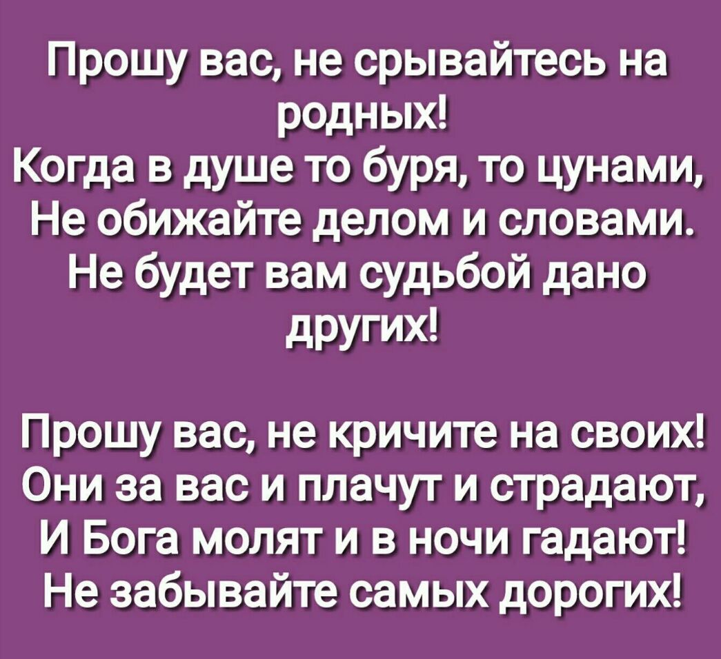 Прошу вас не срывайтесь на родных Когда в душе то буря то цунами Не обижайте делом и словами Не будет вам судьбой дано других Прошу вас не кричите на своих Они за вас и плачут и страдают И Бога молят и в ночи гадают Не забывайте самых дорогих