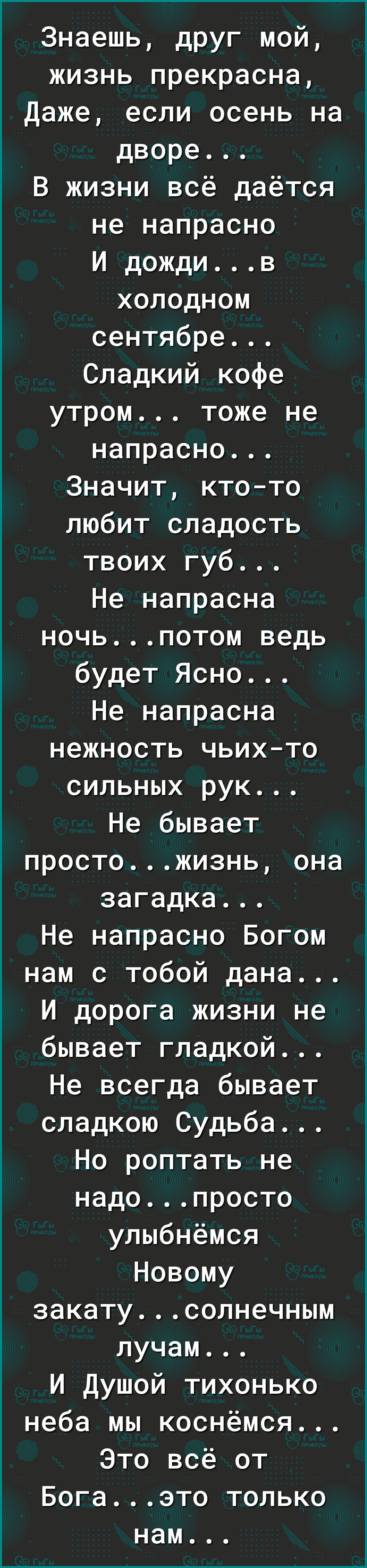 Знаешь дРУг мой жизнь прекрасна Даже если осень на дворе В жизни всё даётся не напрасно И дождив холодном сентябре Сладкий кофе утром тоже не напрасно Значит ктото любит сладость твоих губ Не напрасна ночьпотом ведь будет Ясно Не напрасна нежность чьихто сильных рук Не бывает простожизнь она загадка Не напрасно Богом нам с тобой дана И дорога жизни не бывает гладкой Не всегда бывает сладкою Судьба