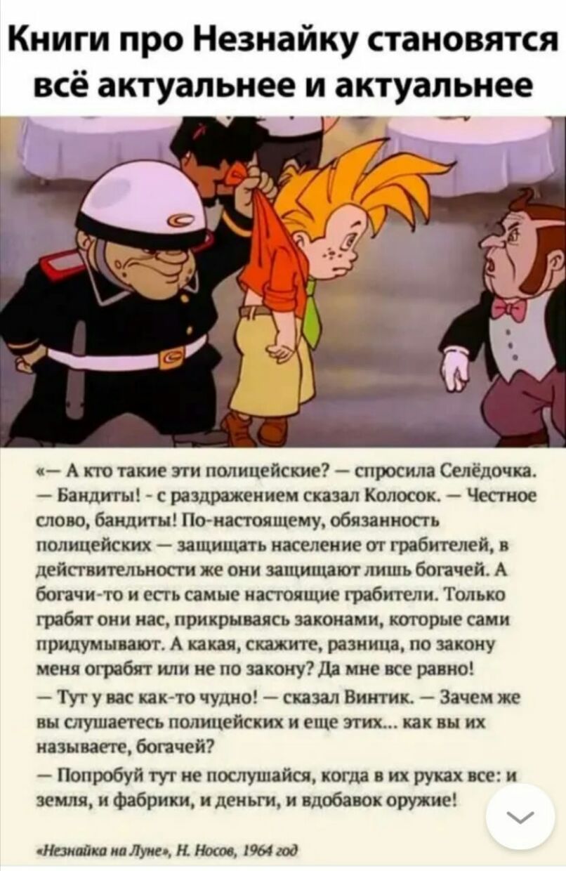 Книги про Незнайку становятся всё актуальнее и актуальнее А кто такие эти полицейские спросила Селёдочп Бандиты с раздражением сказал Колосок Честное слово бандиты Птнастоящему обязанность полицейских защищать население от грабителей в действительное же они защищают лишь богачей А богачи то и есть самые настоящие грабители Только грабят они нас прикрываясь законами которые сами придумывают А какая