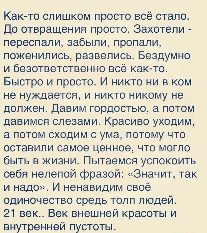 Как то слишком просто всё стало До отвращения просто Захотели переспали забыли пропали поженились развелись Бездумно и безответственно всё как то Быстро и просто И никто ни в ком не нуждается и никто никому не должен Давим гордостью а потом давимся слезами Красиво уходим а потом сходим с ума потому что оставили самое ценное что могло быть в жизни Пытаемся успокоить себя нелепой фразой Значит так и