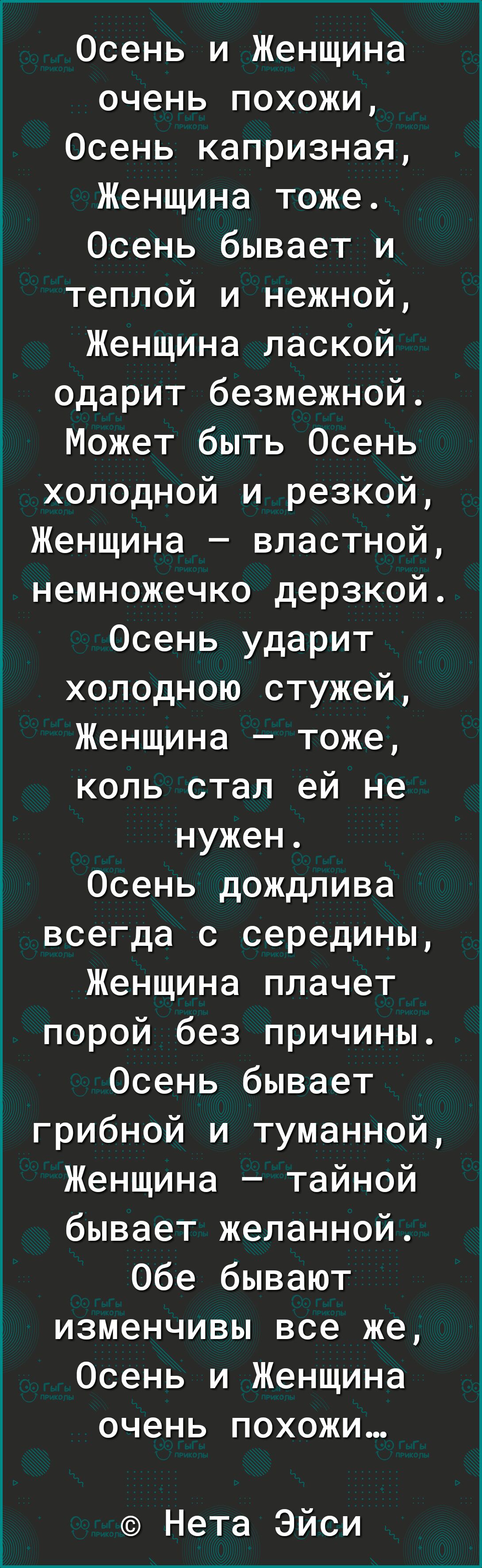 Осень и Женщина очень похожи Осень капризная Женщина тоже Осень бывает и теплой и нежной Женщина лаской одарит безмежной Может быть Осень холодной и резкой Женщина властной немножечко дерзкой Осень ударит холодною стужей Женщина тоже коль стал ей не нужен Осень дождлива всегда с середины Женщина плачет порой без причины Осень бывает грибной и туманной Женщина тайной бывает желанной Обе бывают изме