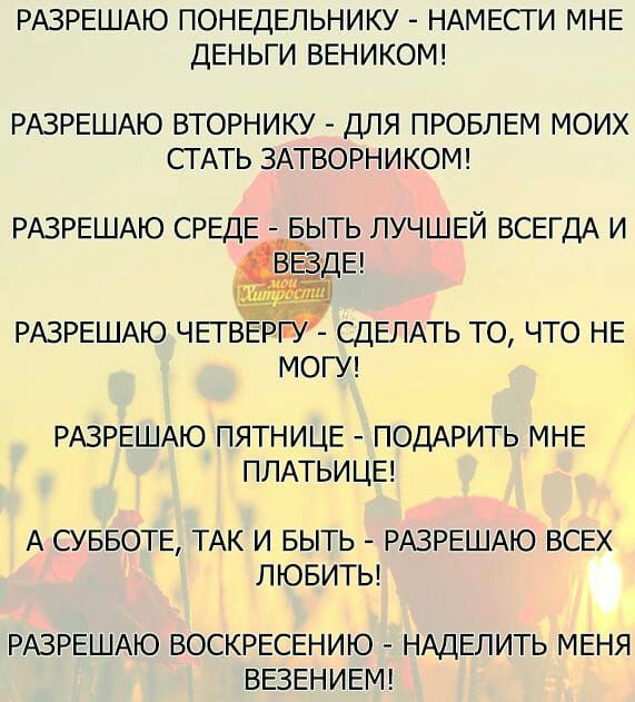 РАЗРЕШАЮ ПОНЕДЕЛЬНИКУ НАМЕСТИ МНЕ ДЕНЬГИ ВЕНИКОМ РАЗРЕШАЮ ВТОРНИКУ ДЛЯ ПРОБЛЕМ МОИХ СТАТЬ ЗАТВОРНИКОМ РАЗРЕШАЮ СРЕДЕИЁЬТЬ ЛУЧШЕЙ ВСЕГДА И РАЗРЕШАЮ ЧЕТВЕРРУ СДЕЛАТЬ ТО ЧТО НЕ МОГУ РАЗРЕШАЮ ПЯТНИЦЕ ПОДАРИТЬ МНЕ ПЛАТЬИЦЕ А СУББОТЕ ТАК И БЫТЬ РАЗРЕШАЮ ВСЕХ ЛЮБИТЬ РАЗРЕШАЮ ВОСКРЕСЕНИЮ НАДЕЛИТЬ МЕНЯ ВЕЗЕНИЕМ