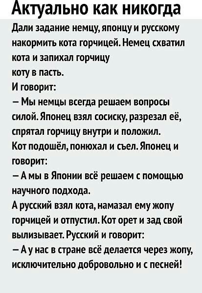 Актуально как никогда дали задание немцуяпонцуи русскому накормить кота горчицей Немец схватил кота и запихал горчицу коту в пасть И говорит Мы немцы всегда решаем вопросы силойЯпонец взял сосиску разрезал её спрятал горчицу внутри и положил Кот подошёл понюхал и сьелЯпонец и говорит А мы в Японии всё решаем помощью научного подхода А русский взял кота намазал ему жопу горчицей и отпустил Кот орет