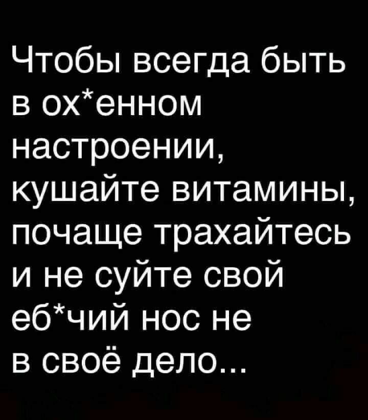 Чтобы всегда быть в охенном настроении кушайте витамины почаще трахайтесь и не суйте свой ебчий нос не в своё дело