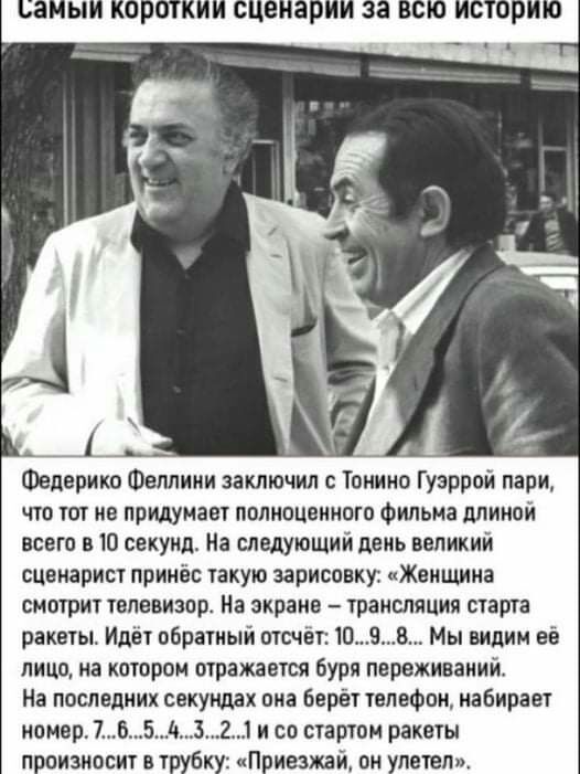 БЗМЫИ КОПОТКИИ сценарии За ВСЮ ИСТОРИЮ ___1 __ Федерико Феллини заключил с Тонино Гузррой пари что тот не придумает полноценного Фильма длиной всего в 10 секунд На следующий день великий сценарист принёс такую зарисовки Женщина смотрит телевизора На зкраие трансляция старта ракеты Идёт обратный отсчет 09В Мы видим ее лицо на котором отражается буря переживаний На последних секундах она Берет телеф