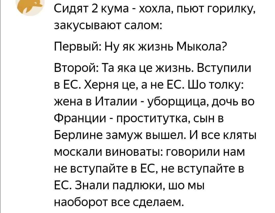 Сидят 2 кума хохла пьют горилку закусывают салом Первый Ну як жизнь Мыкола Второй Та яка це жизнь Вступили в ЕС Херня це а не ЕС Шо толку жена в Италии уборщица дочь во Франции проститутка сын в Берлине замуж вышел И все кпяты москали виноваты говорили нам не вступайте в ЕС не вступайте в ЕС Знали падлюки шо мы наоборот все сделаем
