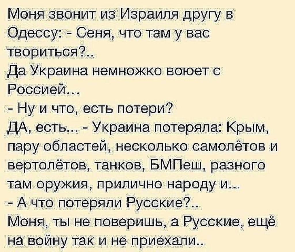 Моня звенит изИзраиля другу в Одессу Сеня что там у вас твориться__ Да Украина немножко воюет Россиейд Ну и что есть потери ДА есть Украина потеря ла Крым пару областей несколько самолётов и вертолётов танков БМПеш разного там оружия прилично народу и Ачто потеряли Русские Моня ты не поверишь 3 Русские ещё на войну так и не приехали