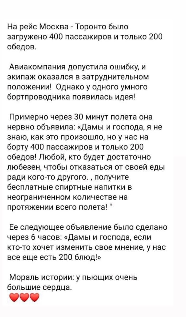 На рейс Москва Торонто было загружено 400 пассажиров и только 200 обедов Авиакомпания допустила ошибку и экипаж оказался в затруднительном положении Однако у одного умного бортпроводника появилась идея Примерно через 30 минут полета она нервно объявила Дамы и господа я не знаю как это произошло но у нас на борту 400 пассажиров и только 200 обедов Любой кто будет достаточно любезен чтобы отказаться