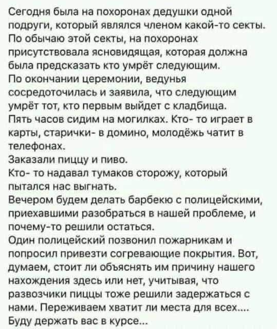 Сегодня была на похоронах дедушки одной подруги который являлся членом какой то секты По обычаю этой секты на похоронах присутствовала ясновидящая которая должна была предсказать кто умрёт следующим ПП ОКОНЧЗНИИ церемонии БЕДУНЬЯ сосредоточилась и заявила что следующим умрёт тот кто первым выйдет с кладбища Пять часов сидим на могилках Кто то играет в карты старички в домино молодёжь чатит в телеф