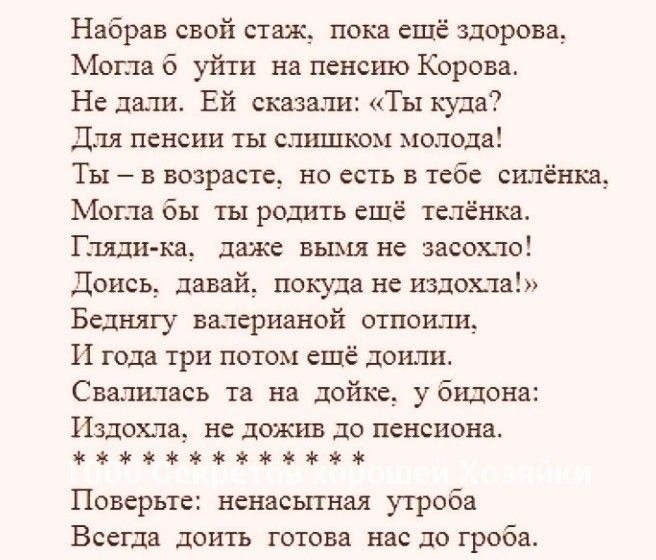 Набрав свой стаж__ пока ещё здорова Могла б уйти на пенсию Корова Не дали Ей сказали Ты куда Для пенсии ты слишком молода Ты в возрасте но есть в тебе силёнкд Могла бы ты родить ешё теленка Гляди ка даже вымя не засохло Донсь давай покуда не издехла Беднягу валерианой отпоиш__ И года три потом ещё доили Свалилась та на дойке убидона Издехла не дожив до пенсиона аюнкччзжжж Поверьте ненасытнм утроба