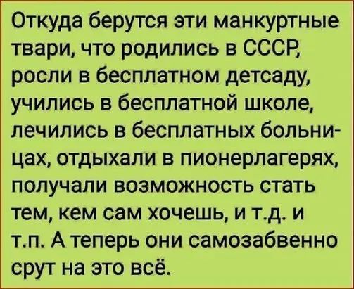 Откуда берутся эти манкуртные твари что родились в СССР росли в бесплатном детсаду учились в бесплатной школе лечились в бесплатных больни цах отдыхали в пионерлагерях получали возможность стать тем кем сам хочешь и тд и тп А теперь они самозабвенно срут на это всё