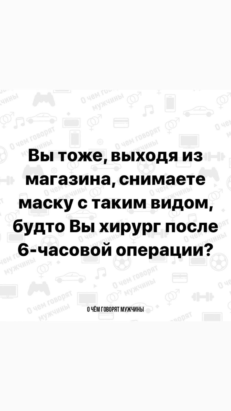 Вы тоже выходя из магазина снимаете маску с таким видом будто Вы хирург после 6 часовой операции ПЧЁМ ГОВОРЯТ МУЖЧИНЫ