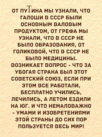 ОТ ПУТИНА МЫ УЗНАЛИ ЧТО ГАПОШИ В СССР БЫЛИ ОСНОВНЫМ ПАПОВЫМ ПРОДУКТОМ ОТ ГРЕФА МЫ УЗНАЛИ ЧТО В СССР НЕ БЫЛО ОБРАЗОВАНИЯ ОТ ГОПИКОВОЙ ЧТО В СССР НЕ БЫЛО МЕДИЦИНЫ ВОЗНИКАЕТ ВОПРОС ЧТО ЗА УБОГАЯ СТРАНА БЫЛ ЭТОТ СОВЕТСКИЙ СОЮЗ ЕСПИ ПРИ ЭТОМ ВСЕ РАБОТАЛИ БЕСПЛАТНО УЧИЛИСЬ ПЕЧИПИСЬ А ЛЕТОМ ЕЗДИПИ НА ЮГ И ЧТО НЕНАЛОБАЖНО УМАМИ И ИЗОБРЕТЕНИПМИ ЭТОЙ СТРАНЫ до СИХ ПОР ПОПЬЗУЕТСЯ ВЕСЬ МИР