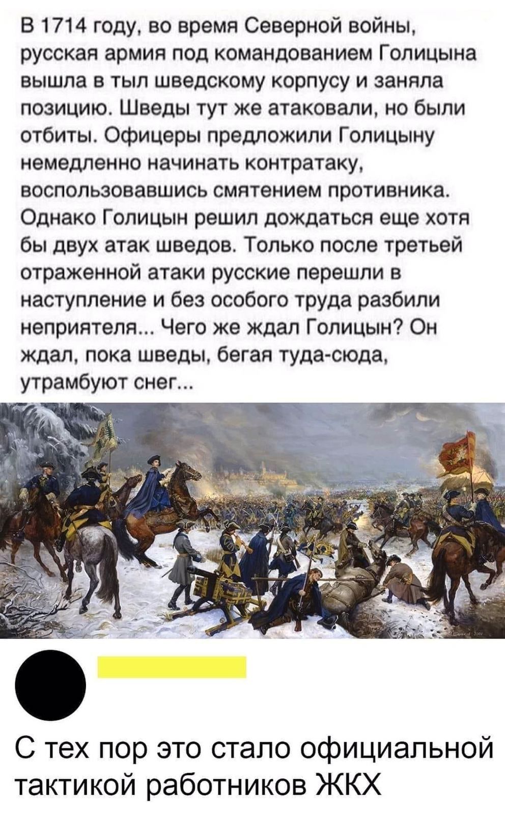 В 1714 году, во время северной войны, русская армия под командованием голицына вышла в тыл шведскому корпусу и заняла позицию. Шведы тут же атаковали, но были отбиты. Офицеры предложили голицыну немедленно начинать контратаку, воспользовавшись смятением противника. Однако голицын решил дождаться еще хотя бы двух атак шведов. Только после третьей отраженной атаки русские перешли в наступление и без особого труда разбили неприятеля... Чего же ждал голицын? Он ждал, пока шведы, бегая тудасюда, утрамбуют снег... Т  с тех пор это стало официальной тактикой работников жкх