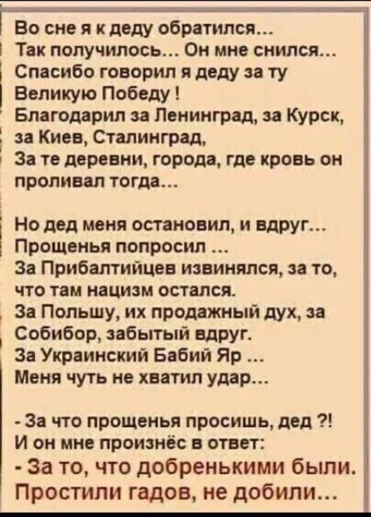 Во сне я к деду обратился Так получилось Он мне снился Спасибо говорил я деду за ту Великую Победу Благодарил за Ленинград за Курск за Киев Сталинград За те деревни города где кровь он проливал тогда Но двд меня остановил и вдруг Прощвнья попросил За Прибалтийцев извинился за то что там нацизм остался За Польшу их продажный дух за Собибор забытый вдруг За Украинский Бабий Яр Меня чуть не хватил уд