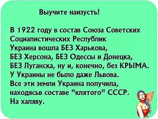 Выучите наизусть В 1922 году в состав Союза Советских Социалистических Республик Украина вошла БЕЗ Харькова БЕЗ Херсона БЕЗ Одессы и донецка БЕЗ Луганска ну и конечно без КРЫМА У Украины не бьшо даже Львова Все эти земли Украина получила находясьв составе клятого СССР На халяву
