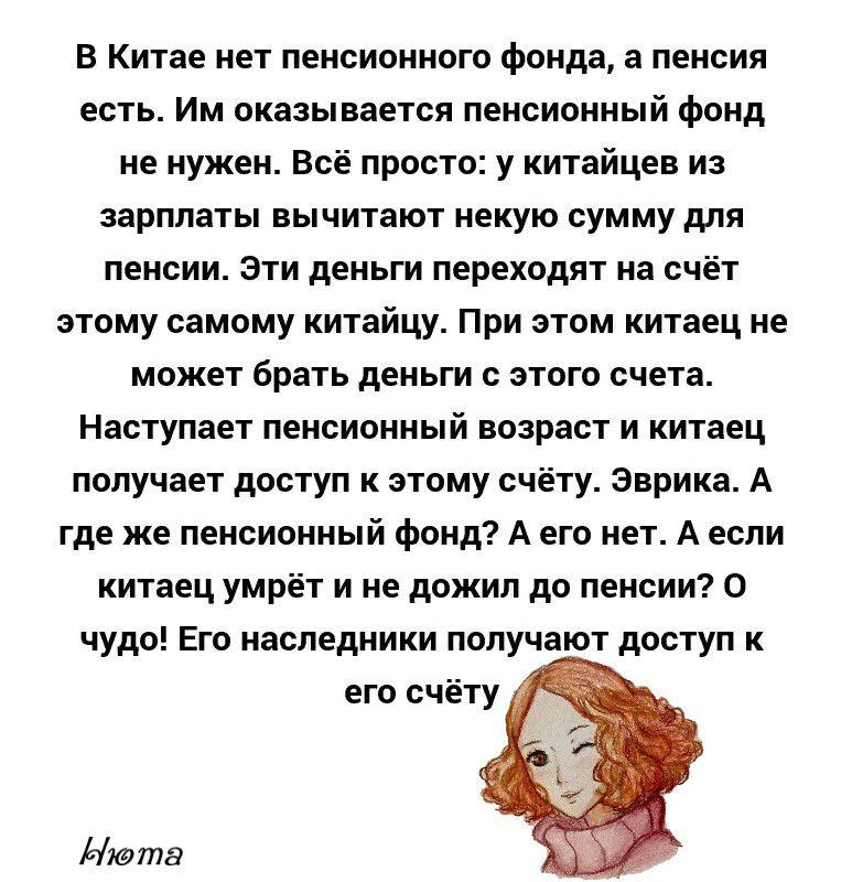В Китае нет пенсионного фонда а пенсия есть Им оказывается пенсионный фонд не нужен Всё просто у китайцев из зарплаты вычитают некую сумму для пенсии Эти деньги переходят на счёт этому самому китайцу При этом китаец не может брать деньги с этого счета Наступает пенсионный возраст и китаец получает доступ к этому счёту Эврика А где же пенсионный фонд А его нет А если китаец умрёт и не дожил до пенс
