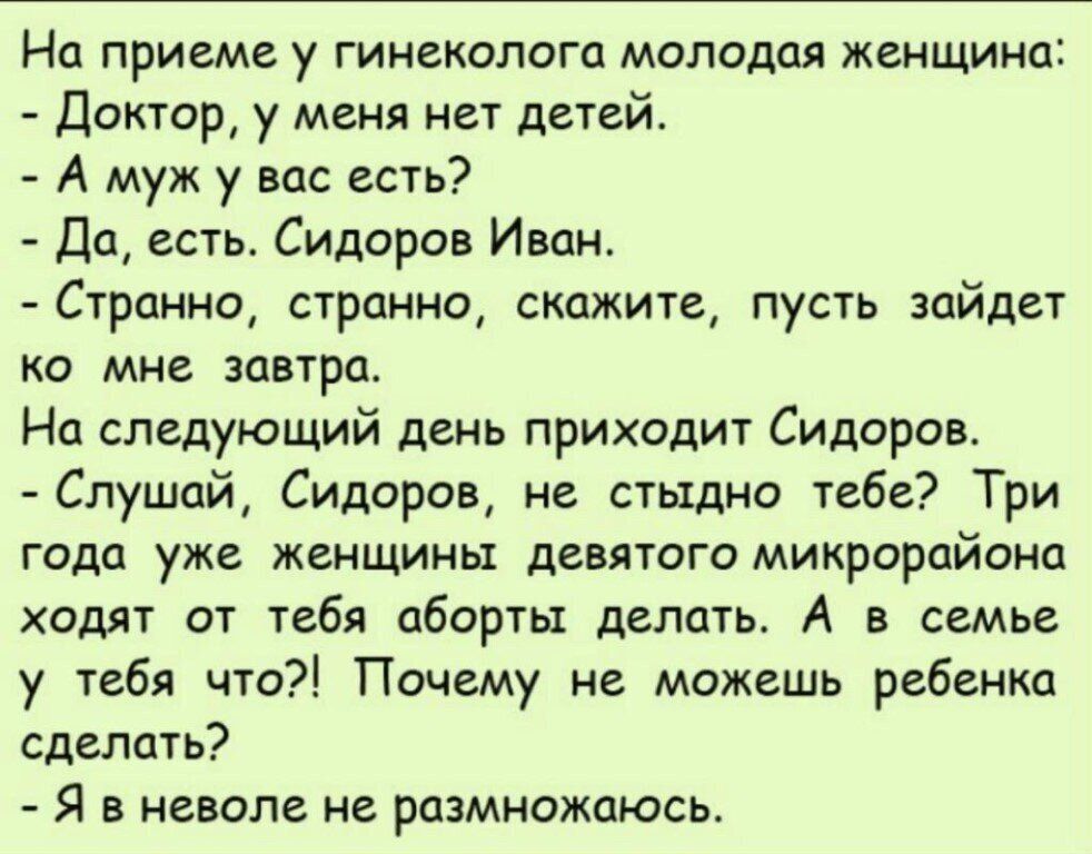 На приеме у гинеколога молодая женщина Доктор у меня нет детей А муж у вас есть Да есть Сидоров Иван Странно странно скажите пусть зайдет ко мне завтра На следующий день приходит Сидоров Слушай Сидоров не стыдно тебе Три года уже женщины девятого микрорайона ходят от тебя аборты делать А в семье у тебя что Почему не можешь ребенка сделать Я в неволе не размножаюсь