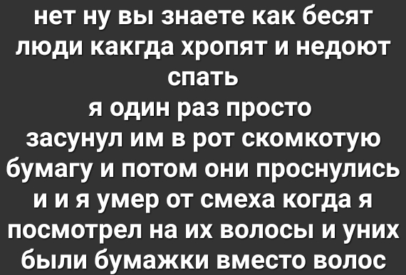 нет ну вы знаете как бесят люди какгда хропят и недоют спать я один раз просто засунул им в рот скомкотую бумагу и потом они проснулись и и я умер от смеха когда я посмотрел на их волосы и уних были бумажки вместо волос