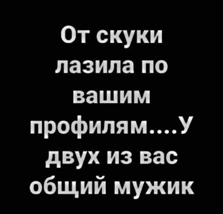 От скуки лазила по вашим профилямУ двух из вас общий мужик