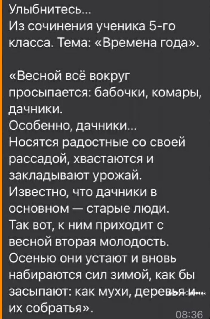 Улыбнитесь Из сочинения ученика 5 го класса Тема Времена года Весной всё вокруг просыпается бабочки комары дачники Особенно дачники Носятся радостные со своей рассадой хвастаются и закладывают урожай Известно что дачники в основном старые люди Так вот к ним приходит с весной вторая молодость Осенью они устают и вновь набираются сил зимой как бы засыпают как мухи деревьям их собратья 08 36