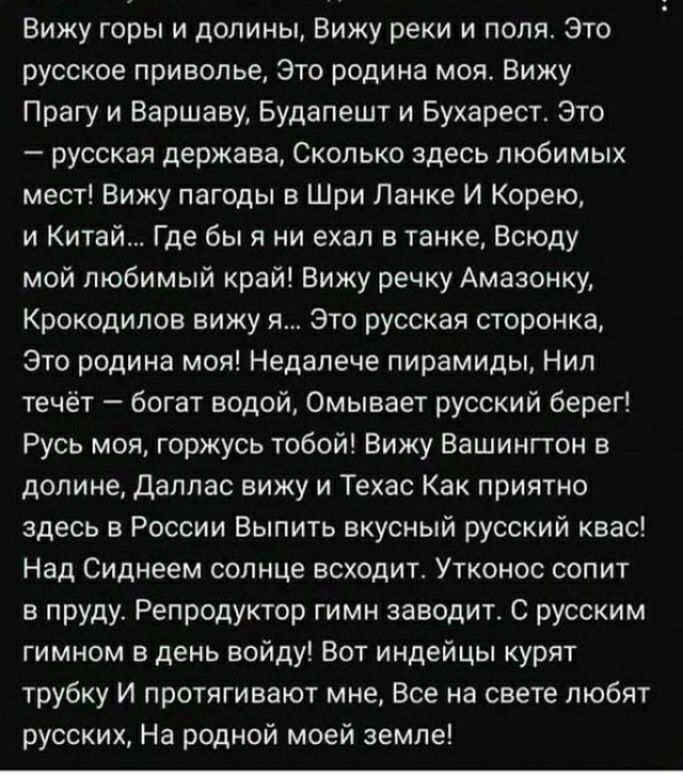 Вижу горы и долины Вижу реки и поля Зто русское приволье это родина моя Вижу Прагу и Варшаву Будапешт и Бухарест Это русская держава Сколько здесь любимых мест Вижу пагоды в Шри Лаике И Корею и Китай Где бы я ни ехал в танке всюду мой любимый край Вижу речку Амазонку Крокодилов вижу я это русская сторонке Это родина моя Недалече пирамиды Нил течёт богат водой Омывает русский берег Русь моя горжусь