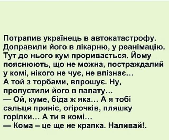 Потрапив украпнець в автокатастрофу доправипи його в лікарню у реауімацію Тут до цього кум прориваеться Иому пояснюють що ие можна постраждапий у комі нікого не чус не нпізнас А той торбами впрошус Ну пропусгипи його в палату Ой куме біда ж яка А я тобі сальця приніс сгірочків ппяшку горіпки А ти в комі Кома це ще не крапка Наливай