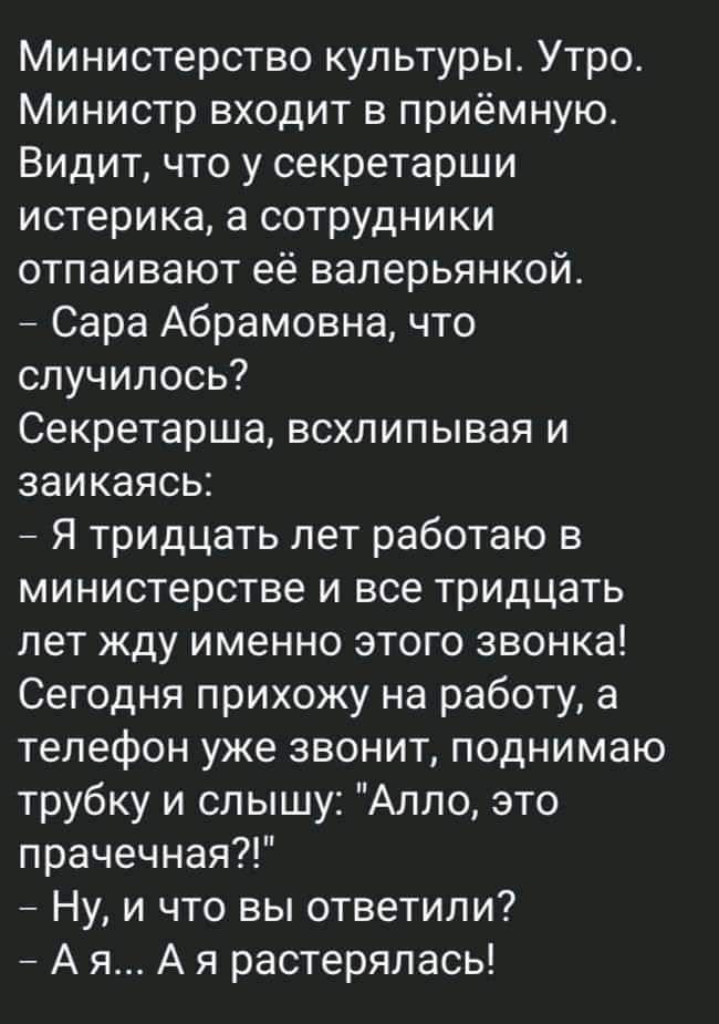 Министерство культуры Утро Министр входит в приёмную Видит что у секретарши истерика а сотрудники отпаивают её валерьянкой _ Сара Абрамовна что случилось Секретарша всхлипывая и заикаясь _ Я тридцать лет работаю в министерстве и все тридцать лет жду именно этого звонка Сегодня прихожу на работу а телефон уже звонит поднимаю трубку и слышу Алло это прачечная Ну и что вы ответили А я А я растерялась