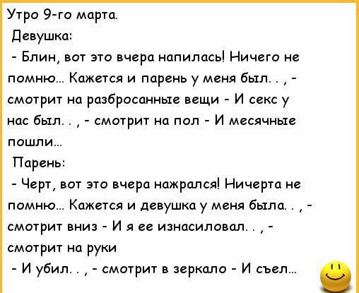 Утро 9 го марта девушка Блин вот это вчера напилась Ничего не помню Кожася и парень у меня был смотрит на разбросанные вещи И секс у но был смотрит на пол И месячные пошли Парень Черт вот это вчера нажрался Ничгртд не помню Кажися и девушка у меня была смотрит вниз и я ее изнасиловал смотрит на руки и убил смотрит в зеркало и сын