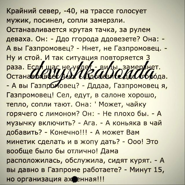 Крайний север 40 на трассе голосует мужик посинен сопли замерзли Останавливается крутая тачка за рулем деваха Он Ддо ггорода ддоаезете Она А вы Газпрпмпвец Ниет не Газпромовец Ну и стой и так ситуация повторяется 3 раза в Ок гаи да А вы Газп овец7 Длдаа Газлромовец я Газпромовеш Сеп едут в салоне хороше тепло сопли тают Она Может чайку горячего с лимоном Он 7 Не плохо бы А музычку включить Ага А к