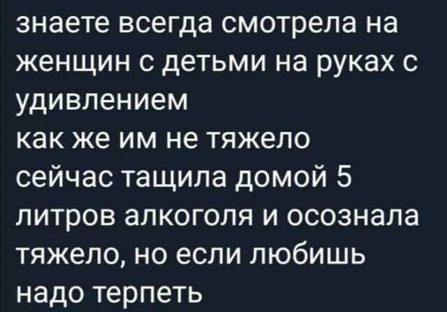 знаете всегда смотрела на женщин с детьми на руках с удивлением как же им не тяжело сейчас тащила домой 5 литров алкоголя и осознала тяжело но если любишь надо терпеть
