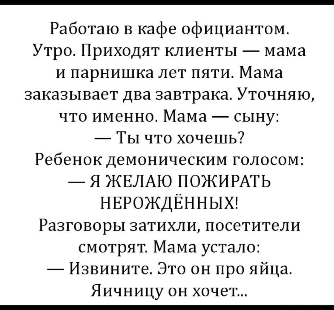 Работаю в кафе официантом Утро Приходят клиенты мама и парнишка лет пяти Мама заказывает два завтрака Уточняю что именно Мама сыну Ты что хочешь Ребенок демоническим голосом Я ЖЕЛАЮ ПОЖИРАТЬ нврождЁнныхг Разговоры затихли посетители смотрят Мама устало Извините Это он про яйца Яичницу он хочет