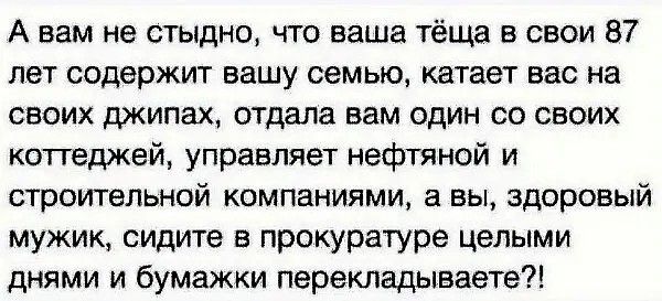 А вам не стыдно что ваша тёща в свои 87 лет содержит вашу семью катает вас на своих джипах отдала вам один со своих коттеджей управляет нефтяной и строительной компаниями а вы здоровый мужик сидите в прокуратуре целыми днями и бумажки перекладываете