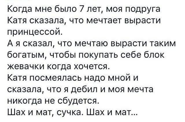 Когда мне было 7 лет моя подруга Катя сказала что мечтает вырасти принцессой А я сказал что мечтаю вырасти таким богатым чтобы покупать себе блок жевачки когда хочется Катя посмеялась надо мной и сказала что я дебил и моя мечта никогда не сбудется Шах и мат сучка Шах и мат