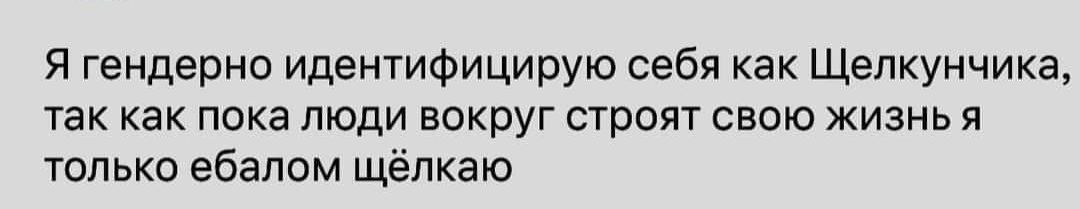 Я гендерно идентифицирую себя как Щелкунчика так как пока люди вокруг строят свою жизнь я только ебапом щёлкаю