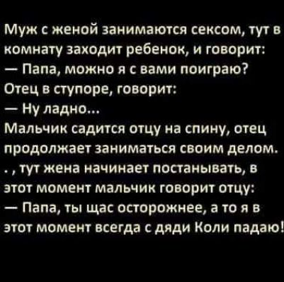 Муж с женой занимаются сексом тут в комнату заходит ребенок и говорит Папа можно я с вами поиграю Отец в ступоре говорит Ну ладно Мальчик садится отцу на спину отец продолжает заниматься своим делом тут жена начинает постанывать в этот момент мальчик говорит отцу Папа ты щас осторожнее а то я в этот момент всегда с дяди Коли падаю