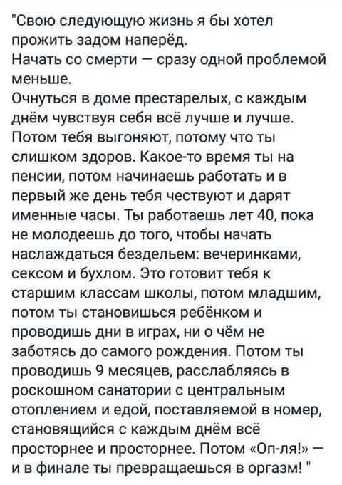 Свою следующую жизнь я бы хотел прожить задом наперёд Начать со смерти сразу одной проблемой меньше Очнуться в доме престарелык с каждым днём чувствуя себя всё лучше и лучше Потом тебя выгоняют потому что ты слишком здоров Какоето время ты на пенсии потом начинаешь работать и в первый же день тебя чествуют и дарят именные часы Ты работаешь лет 40 пока не молодеешь до того чтобы начать наслаждаться