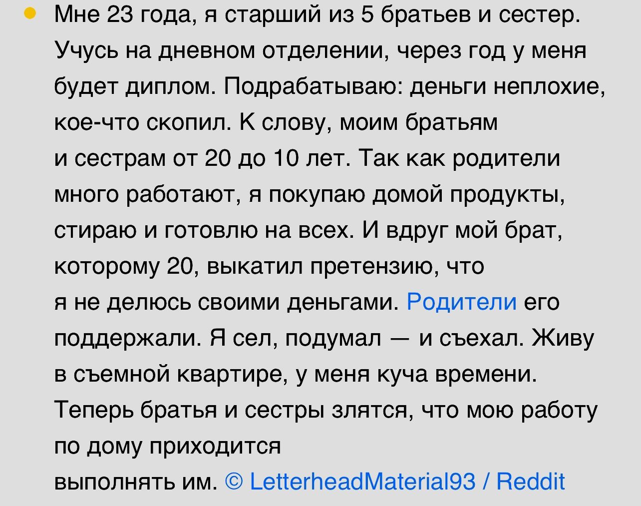 о мне 23 года я старший из 5 братьев и сестер Учусь на дневном отделении через год у меня будет диллрм Подрабатываю деньги неплохие кое что скопип к слову моим братьям и сестрам от 20 до 10 лег Так как родители много работают я покупаю домой продукты стираю и готовлю на всех И вдруг мой брат которому го выкатил претензию что я не делюсь Свеими деньгами Родители его поддержали Я сел подумал и съеха